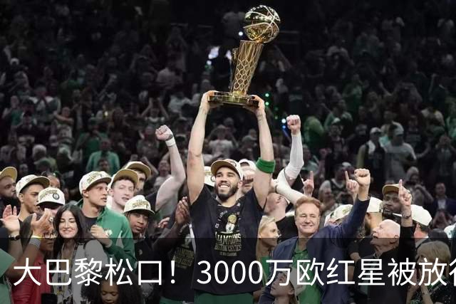 大巴黎松口！3000万欧红星被放行 维拉该不该接盘？