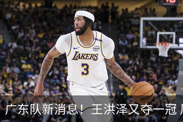 广东队新消息！王洪泽又夺一冠 周鹏回归宏远 徐杰不舍杜润旺离队